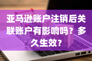 亚马逊账户注销后关联账户有影响吗？多久生效？