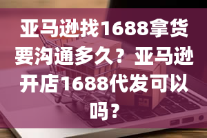 亚马逊找1688拿货要沟通多久？亚马逊开店1688代发可以吗？