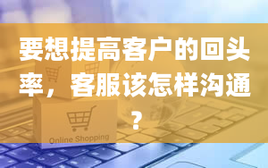 要想提高客户的回头率，客服该怎样沟通？