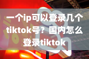 一个ip可以登录几个tiktok号？国内怎么登录tiktok