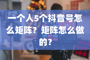 一个人5个抖音号怎么矩阵？矩阵怎么做的？