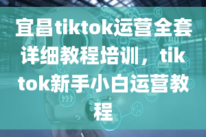 宜昌tiktok运营全套详细教程培训，tiktok新手小白运营教程