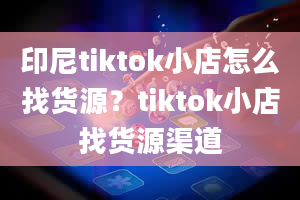 印尼tiktok小店怎么找货源？tiktok小店找货源渠道