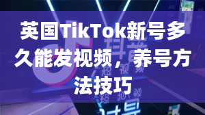 英国TikTok新号多久能发视频，养号方法技巧