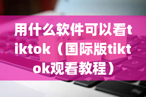 用什么软件可以看tiktok（国际版tiktok观看教程）