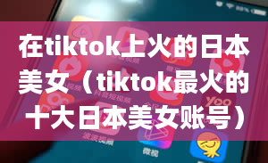 在tiktok上火的日本美女（tiktok最火的十大日本美女账号）