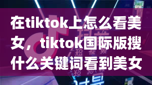 在tiktok上怎么看美女，tiktok国际版搜什么关键词看到美女