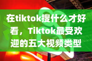 在tiktok搜什么才好看，Tiktok最受欢迎的五大视频类型