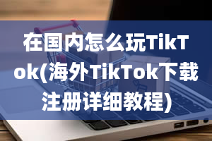 在国内怎么玩TikTok(海外TikTok下载注册详细教程)