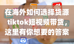 在海外如何选择货源tiktok短视频带货，这里有你想要的答案