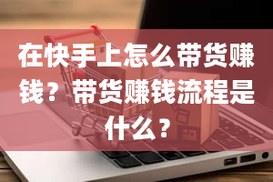 在快手上怎么带货赚钱？带货赚钱流程是什么？