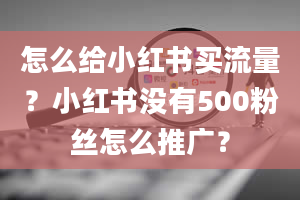 怎么给小红书买流量？小红书没有500粉丝怎么推广？