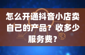 怎么开通抖音小店卖自己的产品？收多少服务费？