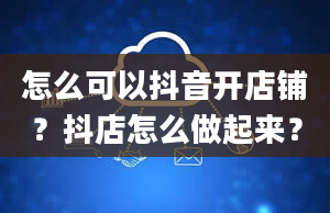 怎么可以抖音开店铺？抖店怎么做起来？