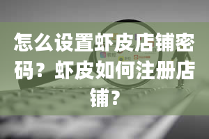 怎么设置虾皮店铺密码？虾皮如何注册店铺？