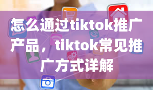 怎么通过tiktok推广产品，tiktok常见推广方式详解