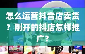 怎么运营抖音店卖货？刚开的抖店怎样推广？