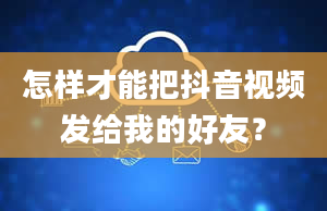 怎样才能把抖音视频发给我的好友？