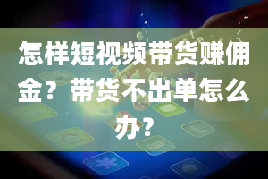 怎样短视频带货赚佣金？带货不出单怎么办？