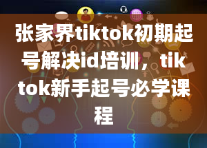 张家界tiktok初期起号解决id培训，tiktok新手起号必学课程