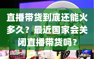 直播带货到底还能火多久？最近国家会关闭直播带货吗？