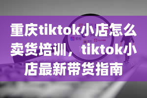 重庆tiktok小店怎么卖货培训，tiktok小店最新带货指南