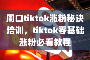 周口tiktok涨粉秘诀培训，tiktok零基础涨粉必看教程