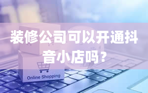 装修公司可以开通抖音小店吗？