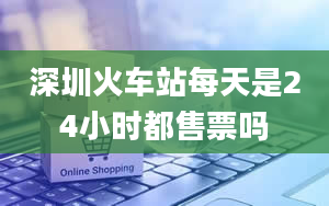 深圳火车站每天是24小时都售票吗