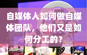 自媒体人如何做自媒体团队，他们又是如何分工的？