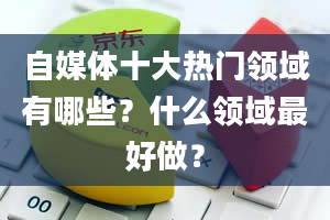 自媒体十大热门领域有哪些？什么领域最好做？