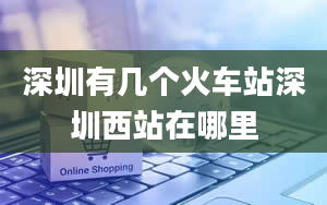 深圳有几个火车站深圳西站在哪里