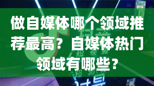 做自媒体哪个领域推荐最高？自媒体热门领域有哪些？