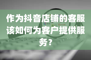 作为抖音店铺的客服该如何为客户提供服务？