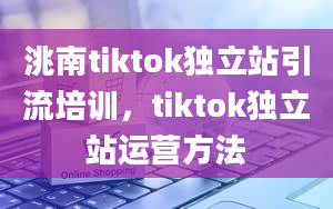 洮南tiktok独立站引流培训，tiktok独立站运营方法