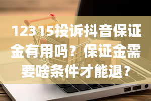 12315投诉抖音保证金有用吗？保证金需要啥条件才能退？