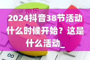 2024抖音38节活动什么时候开始？这是什么活动_