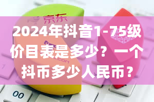 2024年抖音1-75级价目表是多少？一个抖币多少人民币？