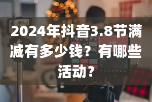 2024年抖音3.8节满减有多少钱？有哪些活动？