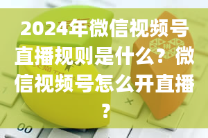 2024年微信视频号直播规则是什么？微信视频号怎么开直播？