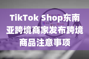 TikTok Shop东南亚跨境商家发布跨境商品注意事项