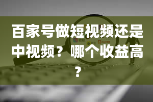 百家号做短视频还是中视频？哪个收益高？