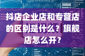 抖店企业店和专营店的区别是什么？旗舰店怎么开？