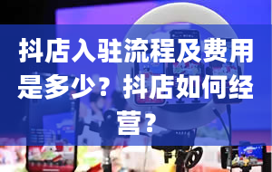 抖店入驻流程及费用是多少？抖店如何经营？