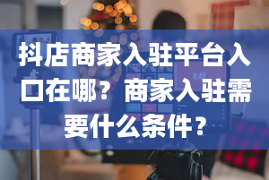 抖店商家入驻平台入口在哪？商家入驻需要什么条件？