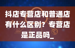 抖店专营店和普通店有什么区别？专营店是正品吗_