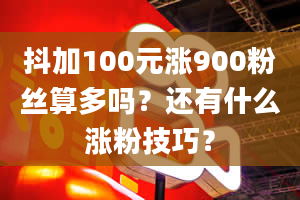 抖加100元涨900粉丝算多吗？还有什么涨粉技巧？