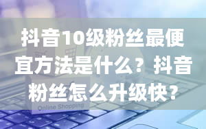 抖音10级粉丝最便宜方法是什么？抖音粉丝怎么升级快？