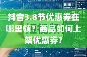 抖音3.8节优惠券在哪里领？商品如何上架优惠券？