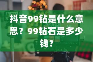 抖音99钻是什么意思？99钻石是多少钱？